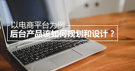 以電商平臺(tái)為例，后臺(tái)產(chǎn)品該如何規(guī)劃和設(shè)計(jì)？